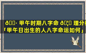 🌷 甲午时期八字命 🦍 理分析「甲午日出生的人八字命运如何」